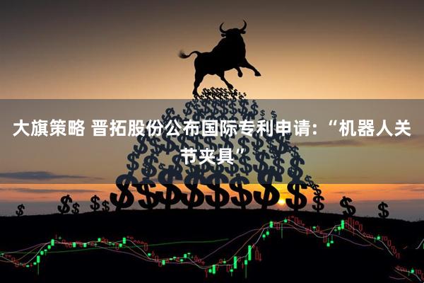 大旗策略 晋拓股份公布国际专利申请: “机器人关节夹具”