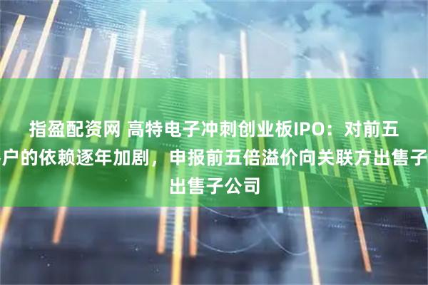 指盈配资网 高特电子冲刺创业板IPO：对前五大客户的依赖逐年加剧，申报前五倍溢价向关联方出售子公司