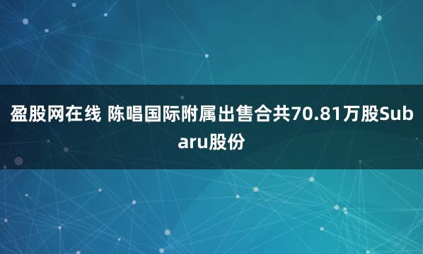 盈股网在线 陈唱国际附属出售合共70.81万股Subaru股份