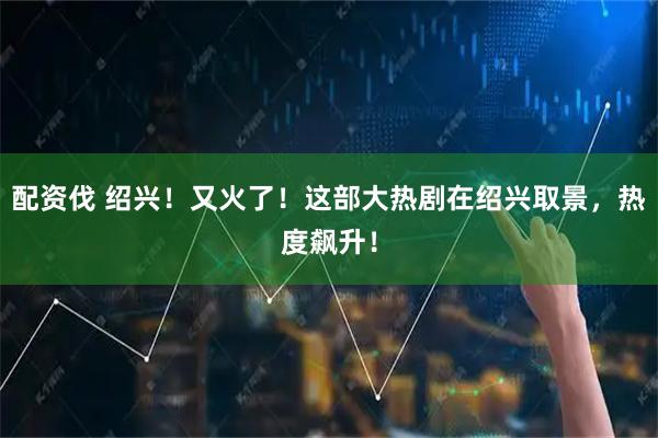 配资伐 绍兴！又火了！这部大热剧在绍兴取景，热度飙升！