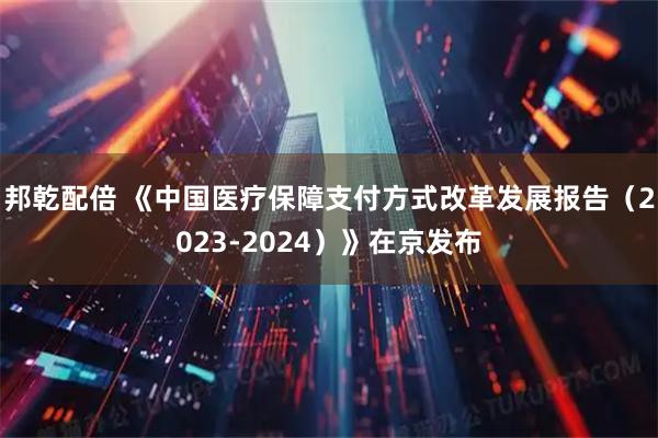 邦乾配倍 《中国医疗保障支付方式改革发展报告（2023-2024）》在京发布