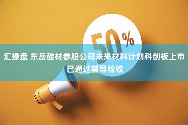 汇操盘 东岳硅材参股公司未来材料计划科创板上市 已通过辅导验收