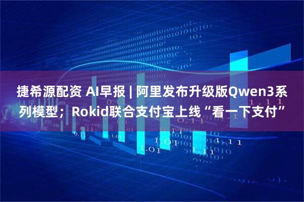 捷希源配资 AI早报 | 阿里发布升级版Qwen3系列模型；Rokid联合支付宝上线“看一下支付”