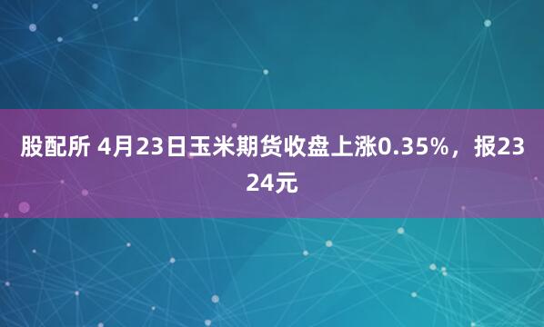 股配所 4月23日玉米期货收盘上涨0.35%，报2324元