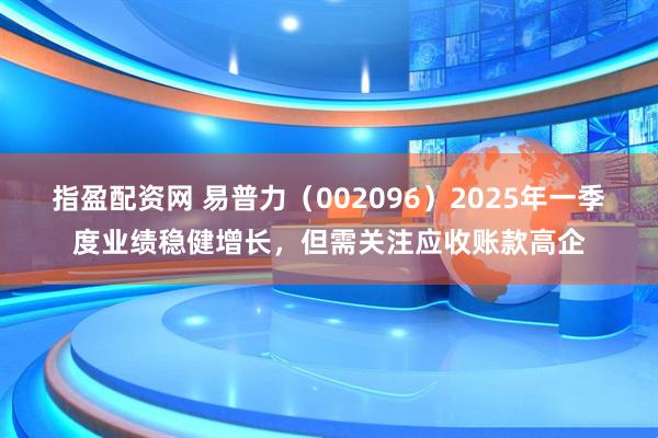 指盈配资网 易普力（002096）2025年一季度业绩稳健增长，但需关注应收账款高企