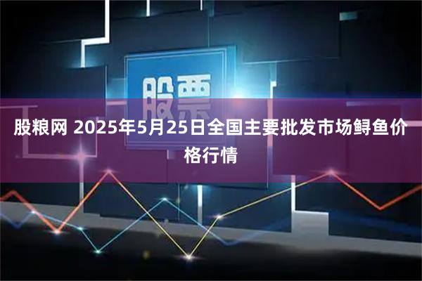 股粮网 2025年5月25日全国主要批发市场鲟鱼价格行情