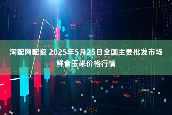 淘配网配资 2025年5月25日全国主要批发市场鲜食玉米价格行情