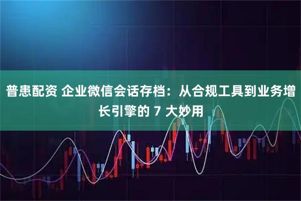 普患配资 企业微信会话存档：从合规工具到业务增长引擎的 7 大妙用