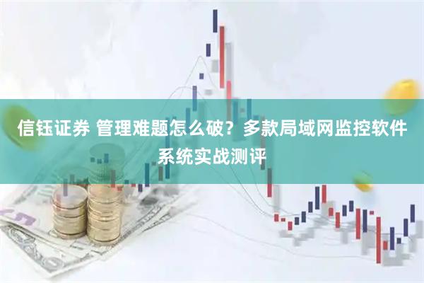 信钰证券 管理难题怎么破？多款局域网监控软件系统实战测评
