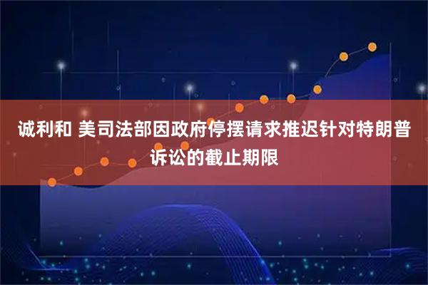 诚利和 美司法部因政府停摆请求推迟针对特朗普诉讼的截止期限