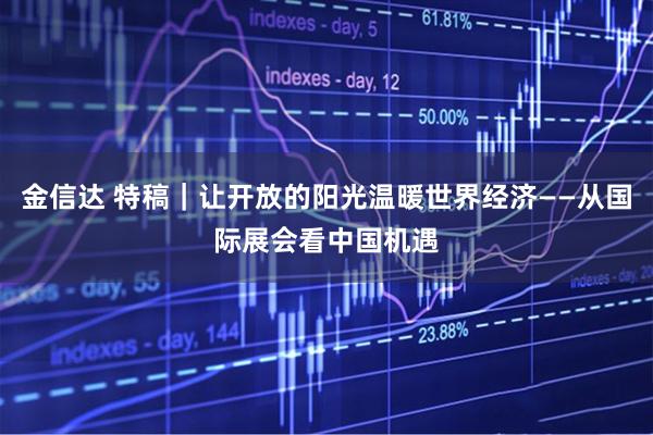 金信达 特稿｜让开放的阳光温暖世界经济——从国际展会看中国机遇