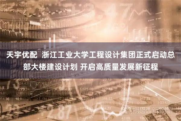 天宇优配  浙江工业大学工程设计集团正式启动总部大楼建设计划 开启高质量发展新征程