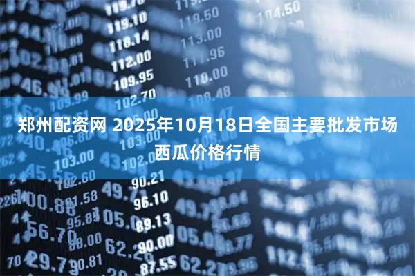 郑州配资网 2025年10月18日全国主要批发市场西瓜价格行情