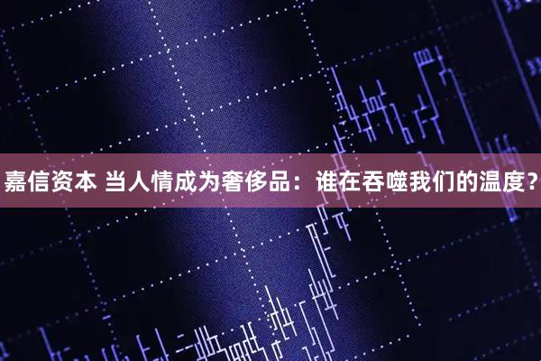 嘉信资本 当人情成为奢侈品：谁在吞噬我们的温度？