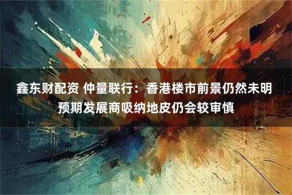 鑫东财配资 仲量联行：香港楼市前景仍然未明 预期发展商吸纳地皮仍会较审慎