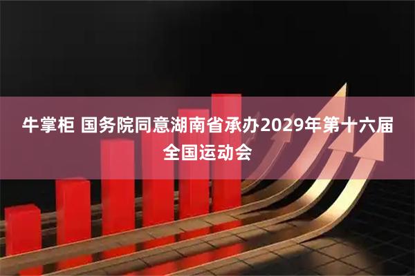 牛掌柜 国务院同意湖南省承办2029年第十六届全国运动会