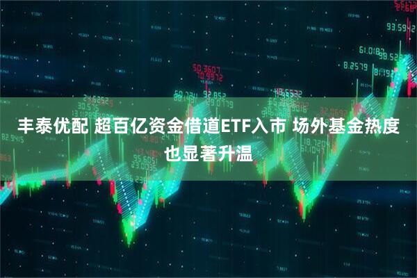 丰泰优配 超百亿资金借道ETF入市 场外基金热度也显著升温