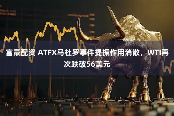 富豪配资 ATFX马杜罗事件提振作用消散，WTI再次跌破56美元