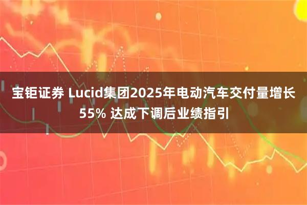 宝钜证券 Lucid集团2025年电动汽车交付量增长55% 达成下调后业绩指引