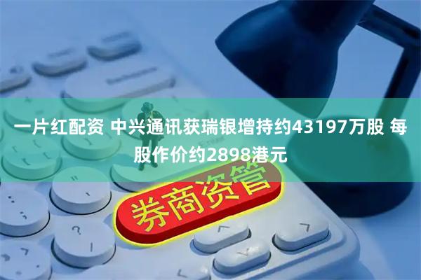 一片红配资 中兴通讯获瑞银增持约43197万股 每股作价约2898港元
