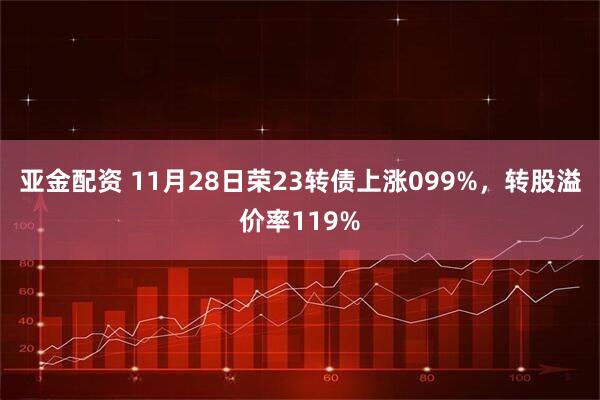 亚金配资 11月28日荣23转债上涨099%，转股溢价率119%