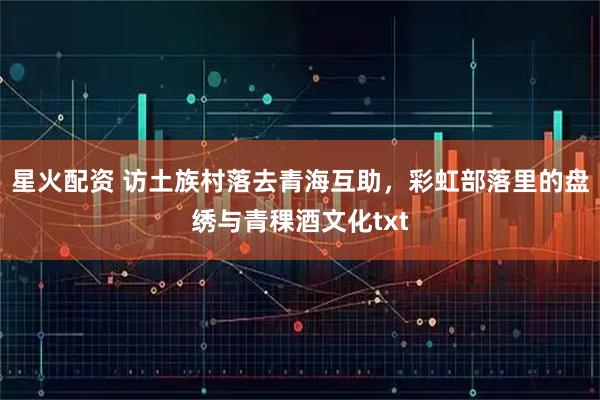 星火配资 访土族村落去青海互助，彩虹部落里的盘绣与青稞酒文化txt