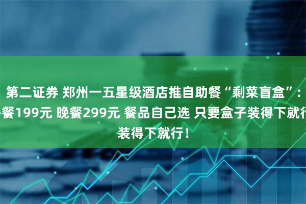 第二证券 郑州一五星级酒店推自助餐“剩菜盲盒”：午餐199元 晚餐299元 餐品自己选 只要盒子装得下就行！