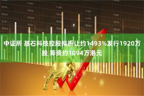 中证所 基石科技控股拟折让约1493%发行1920万股 筹资约1094万港元