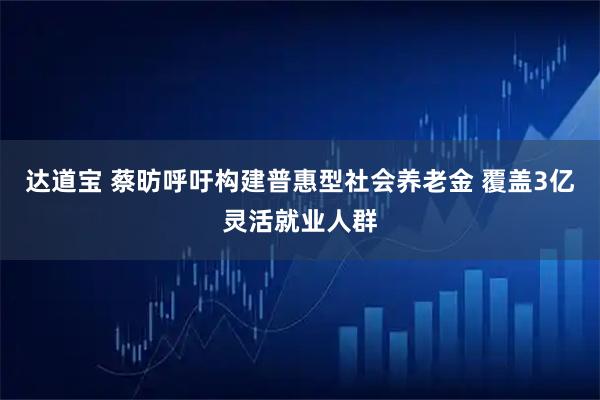 达道宝 蔡昉呼吁构建普惠型社会养老金 覆盖3亿灵活就业人群