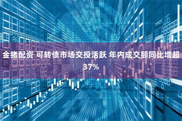 金猪配资 可转债市场交投活跃 年内成交额同比增超37%