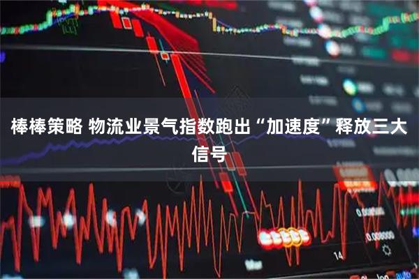 棒棒策略 物流业景气指数跑出“加速度”释放三大信号