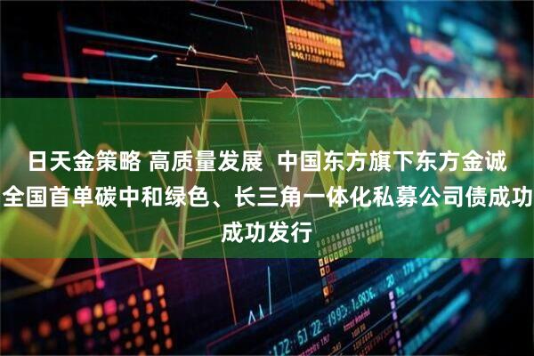日天金策略 高质量发展  中国东方旗下东方金诚助力全国首单碳中和绿色、长三角一体化私募公司债成功发行
