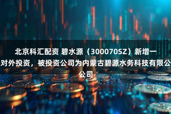 北京科汇配资 碧水源（300070SZ）新增一起对外投资，被投资公司为内蒙古碧源水务科技有限公司