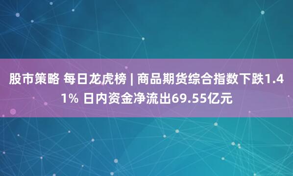 股市策略 每日龙虎榜 | 商品期货综合指数下跌1.41% 日内资金净流出69.55亿元