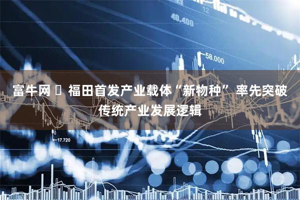 富牛网 ​福田首发产业载体“新物种” 率先突破传统产业发展逻辑