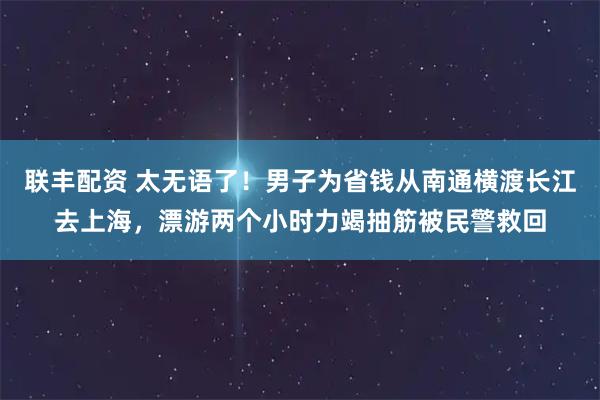 联丰配资 太无语了！男子为省钱从南通横渡长江去上海，漂游两个小时力竭抽筋被民警救回